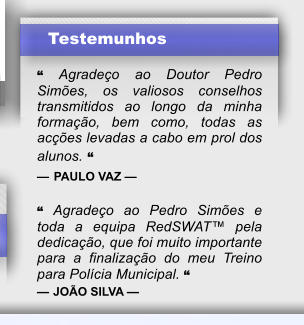 Testemunhos  “ Agradeço ao Doutor Pedro Simões, os valiosos conselhos transmitidos ao longo da minha formação, bem como, todas as acções levadas a cabo em prol dos alunos. “ — PAULO VAZ —  “ Agradeço ao Pedro Simões e toda a equipa RedSWAT™ pela dedicação, que foi muito importante para a finalização do meu Treino para Polícia Municipal. “ — JOÃO SILVA —